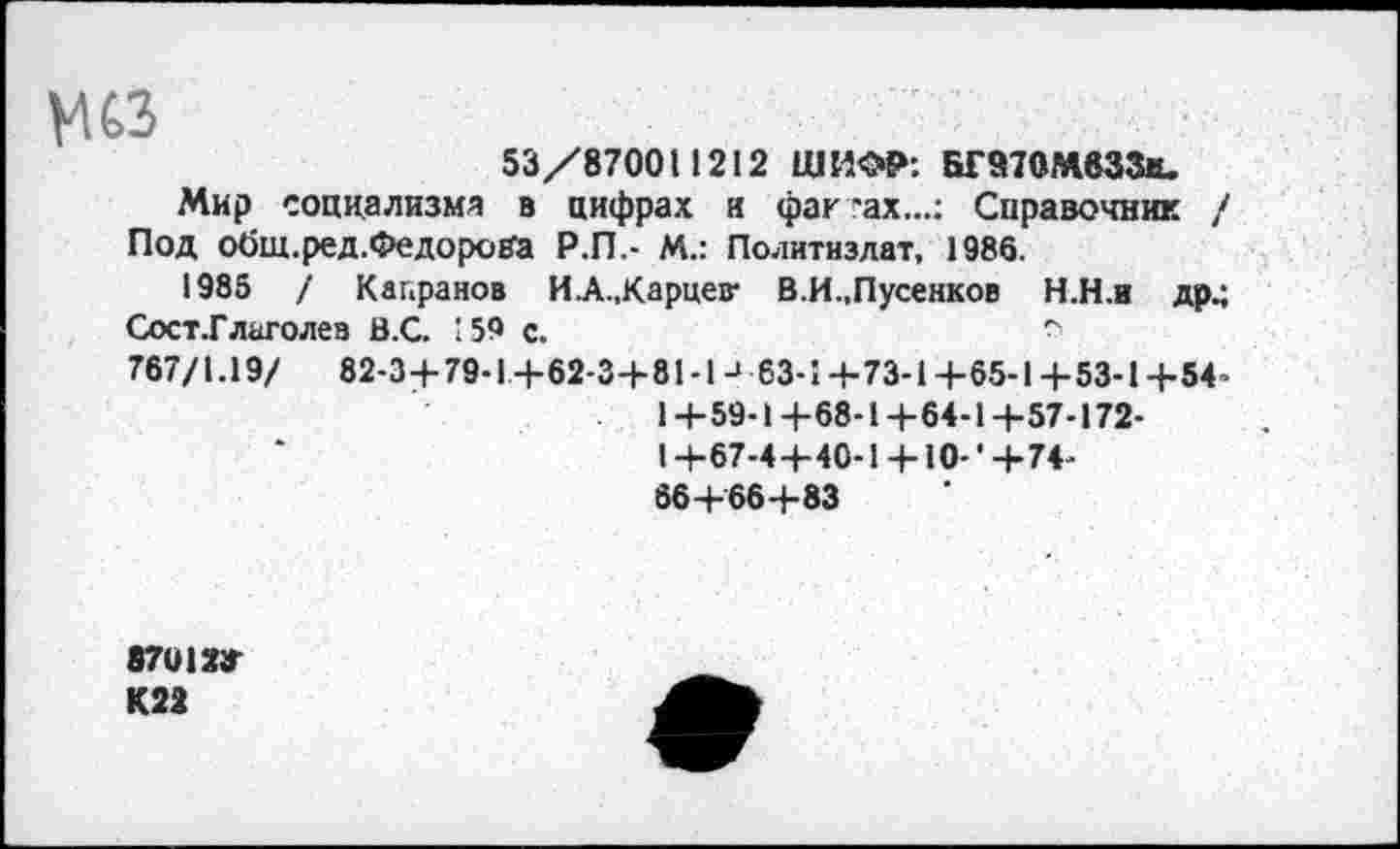 ﻿мсз
53/87001 1212 ШИФР: БГ517ОМвЗЗи.
Мир социализм* в цифрах и фак "ах...: Справочник / Под общ.ред.ФедороВЗ Р.П,- М.: Политиздат, 1986.
1985 / Капранов ИА„Карцев- В.И.,Пусенков Н.Н.и др.; Сост.Глаголев В.С. 159 с.	-
767/1.19/ 82-3+ 79-1+62-3+81 -1 -> 63-1 +73-1 +65-1 + 53-1 +54-1+59-1+68-1+64-1+57-172-1+67-4+40-1 + Ю-'+74-66+‘66+83
87012» К22